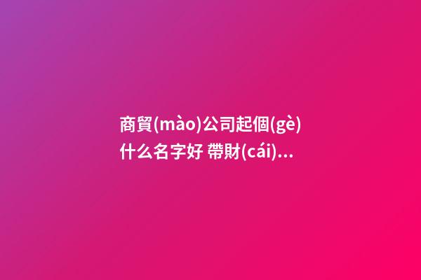 商貿(mào)公司起個(gè)什么名字好 帶財(cái)運(yùn)的公司名字,起名之家